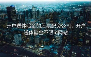 开户送体验金的股票配资公司，开户送体验金不限id网站
