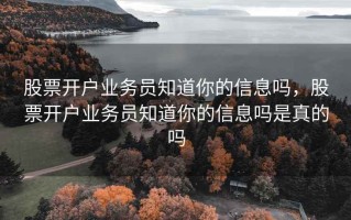 股票开户业务员知道你的信息吗，股票开户业务员知道你的信息吗是真的吗