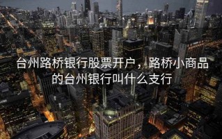 台州路桥银行股票开户，路桥小商品的台州银行叫什么支行