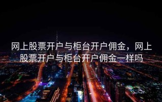 网上股票开户与柜台开户佣金，网上股票开户与柜台开户佣金一样吗