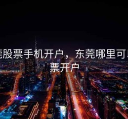 东莞股票手机开户，东莞哪里可以股票开户