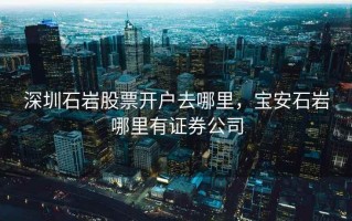 深圳石岩股票开户去哪里，宝安石岩哪里有证券公司