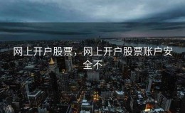 网上开户股票，网上开户股票账户安全不