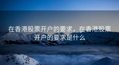 在香港股票开户的要求，在香港股票开户的要求是什么
