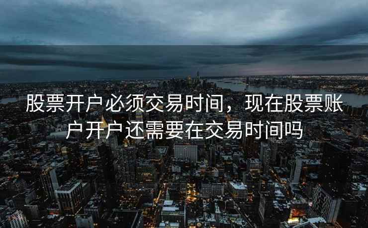 股票开户必须交易时间，现在股票账户开户还需要在交易时间吗