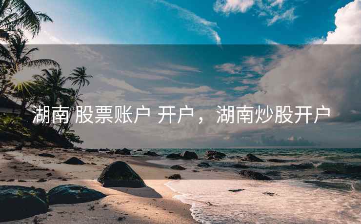 湖南 股票账户 开户,湖南炒股开户 湖南 股票账户 开户,湖南炒股开户