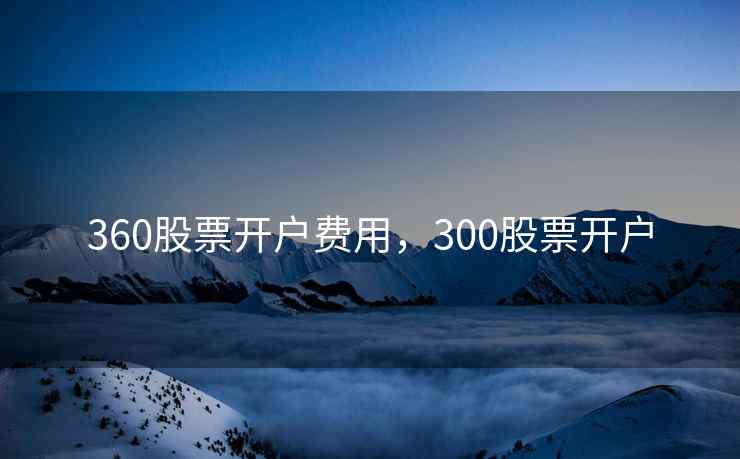 360股票开户费用,300股票开户 360股票开户费用,300股票开户