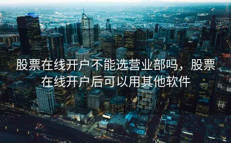股票在线开户不能选营业部吗,股票在线开户后可以用其他软件 股票在线开户不能选营业部吗,股票在线开户后可以用其他软件