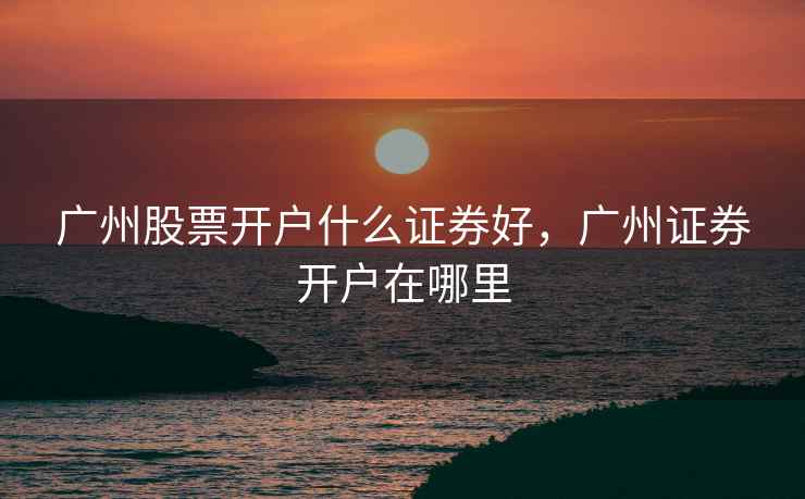广州股票开户什么证券好,广州证券开户在哪里 广州股票开户什么证券好,广州证券开户在哪里