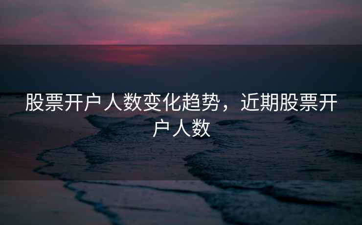 股票开户人数变化趋势,近期股票开户人数 股票开户人数变化趋势,近期股票开户人数
