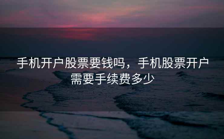 手机开户股票要钱吗,手机股票开户需要手续费多少 手机开户股票要钱吗,手机股票开户需要手续费多少