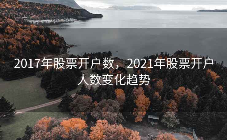 2017年股票开户数,2021年股票开户人数变化趋势 2017年股票开户数,2021年股票开户人数变化趋势