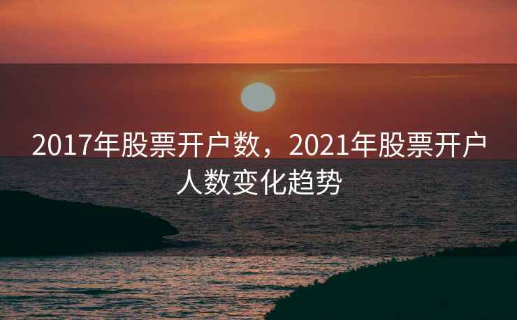 2017年股票开户数,2021年股票开户人数变化趋势 2017年股票开户数,2021年股票开户人数变化趋势