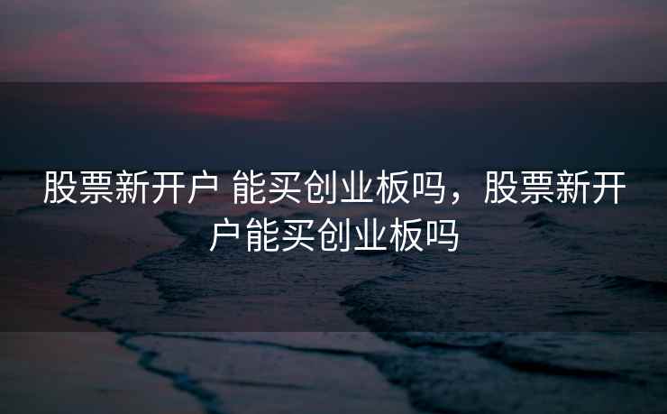 股票新开户 能买创业板吗,股票新开户能买创业板吗 股票新开户 能买创业板吗,股票新开户能买创业板吗