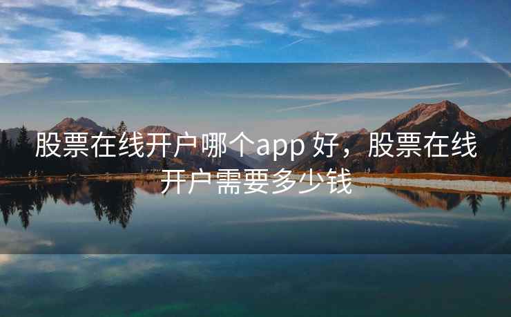 股票在线开户哪个app 好，股票在线开户需要多少钱