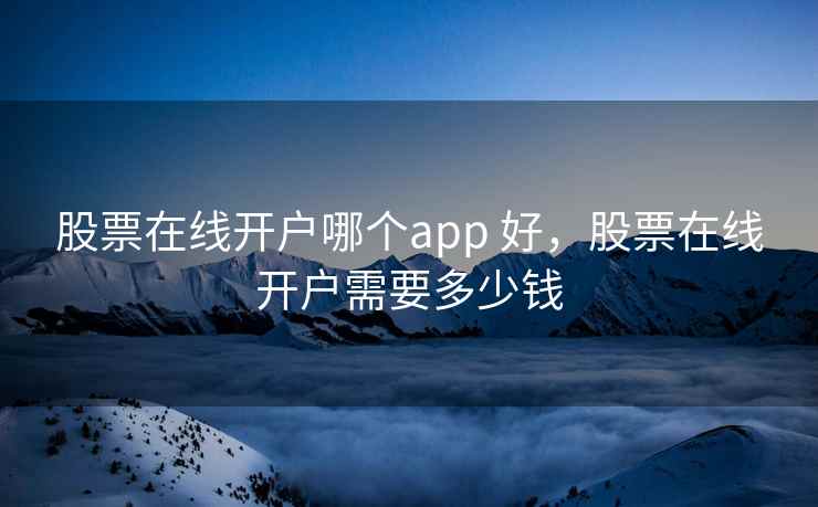 股票在线开户哪个app 好，股票在线开户需要多少钱