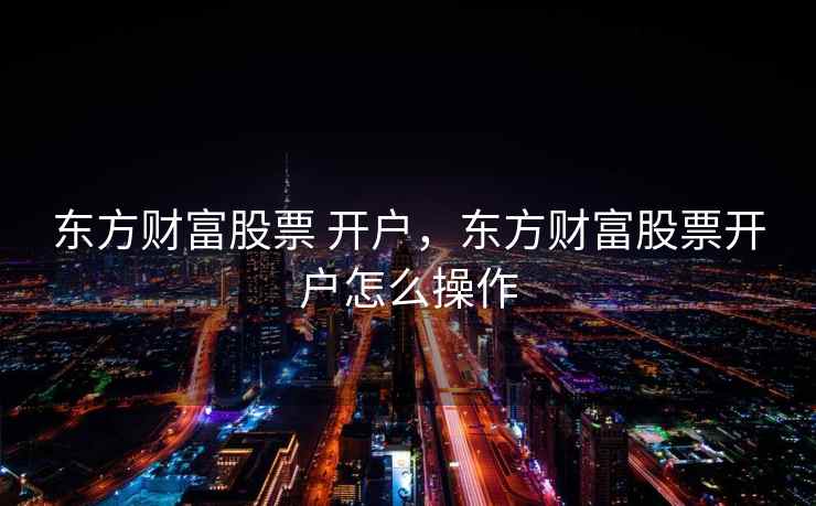 东方财富股票 开户，东方财富股票开户怎么操作