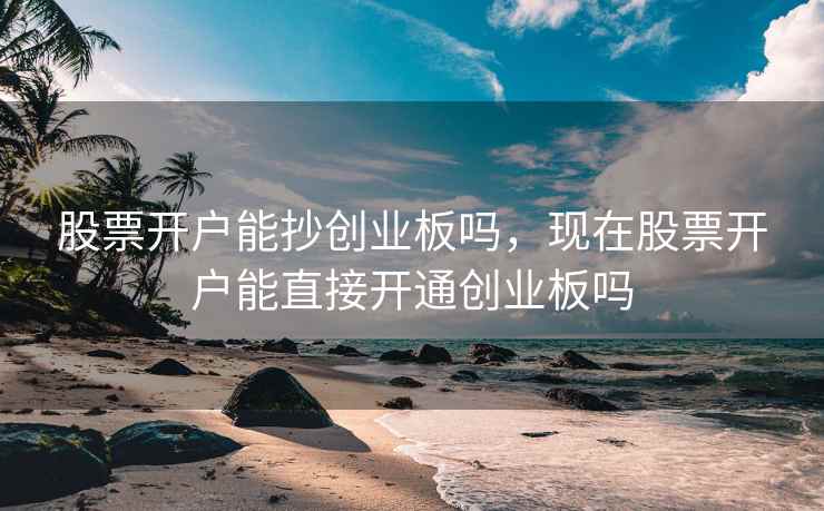 股票开户能抄创业板吗,现在股票开户能直接开通创业板吗 股票开户能抄创业板吗,现在股票开户能直接开通创业板吗