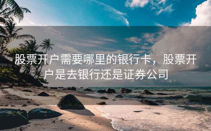股票开户需要哪里的银行卡，股票开户是去银行还是证券公司