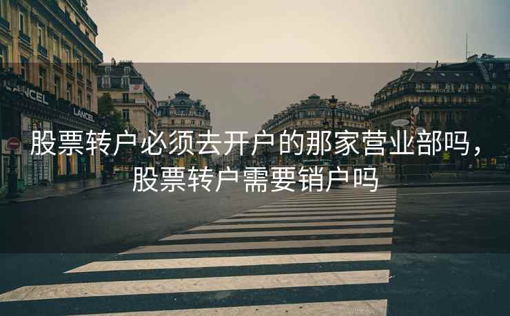 股票转户必须去开户的那家营业部吗，股票转户需要销户吗