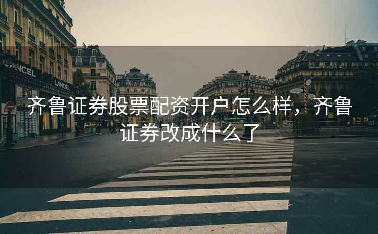 齐鲁证券股票配资开户怎么样，齐鲁证券改成什么了