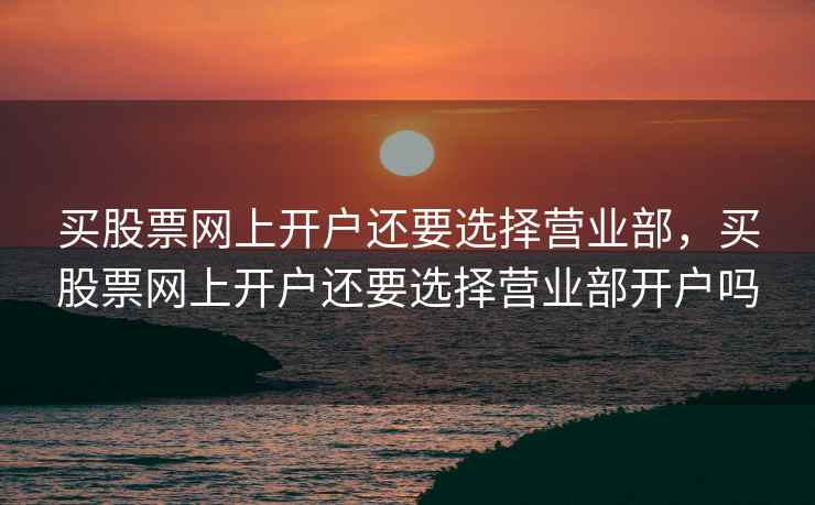 买股票网上开户还要选择营业部，买股票网上开户还要选择营业部开户吗